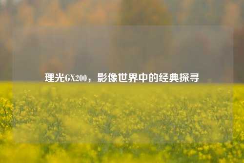 理光GX200,影像世界中的经典探寻