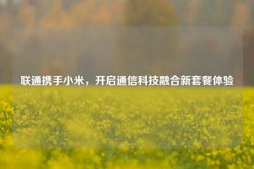 联通携手小米,开启通信科技融合新套餐体验