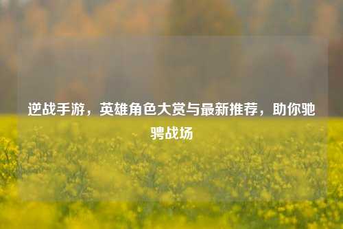 逆战手游，英雄角色大赏与最新推荐，助你驰骋战场