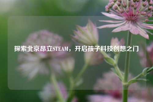 探索北京昂立STEAM,开启孩子科技创想之门