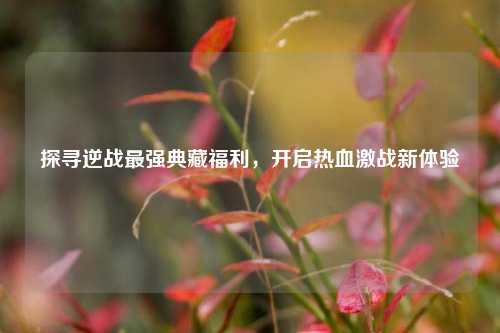 探寻逆战最强典藏福利，开启热血激战新体验