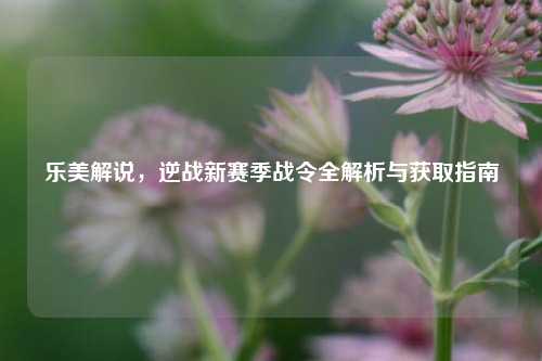 乐美解说,逆战新赛季战令全解析与获取指南