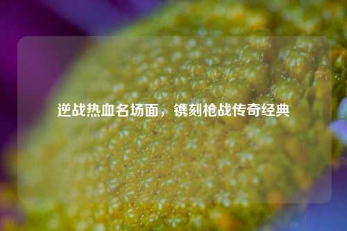 逆战热血名场面,镌刻枪战传奇经典