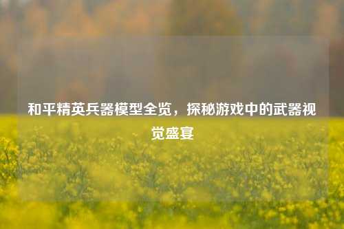 和平精英兵器模型全览，探秘游戏中的武器视觉盛宴