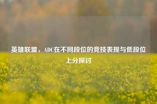 英雄联盟，ADC在不同段位的竞技表现与低段位上分探讨