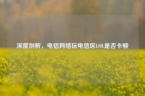 深度剖析，电信网络玩电信区LOL是否卡顿