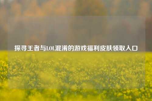 探寻王者与LOL混淆的游戏福利皮肤领取入口