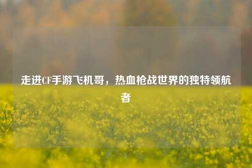 走进CF手游飞机哥，热血枪战世界的独特领航者