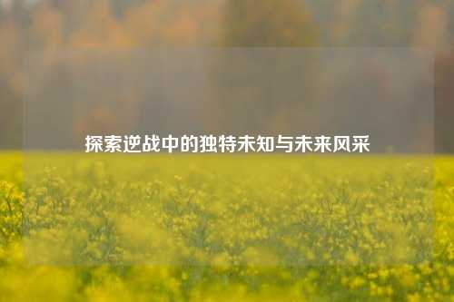 探索逆战中的独特未知与未来风采