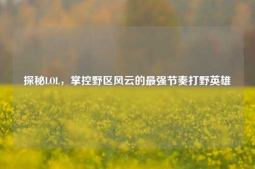 探秘LOL,掌控野区风云的最强节奏打野英雄
