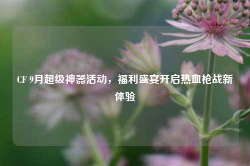 CF 9月超级神器活动,福利盛宴开启热血枪战新体验