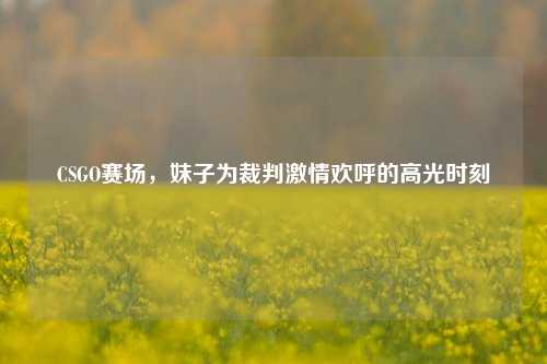 CSGO赛场,妹子为裁判激情欢呼的高光时刻