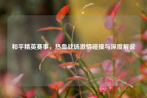 和平精英赛事，热血战场激情碰撞与深度解说