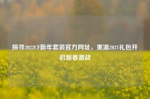 探寻2022CF新年套装官方网址,重温2021礼包开启新春激战