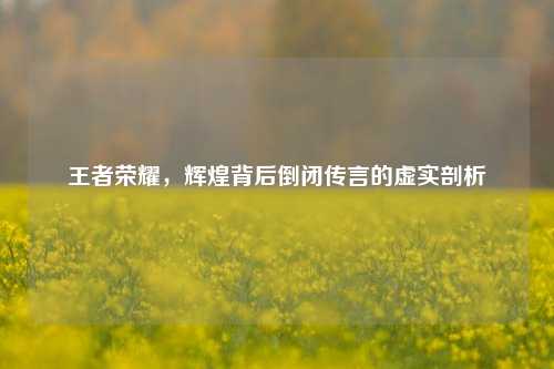 王者荣耀,辉煌背后倒闭传言的虚实剖析