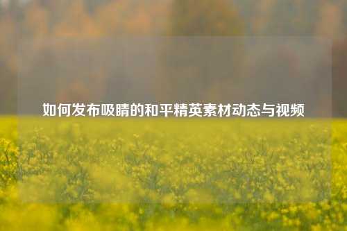 如何发布吸睛的和平精英素材动态与视频