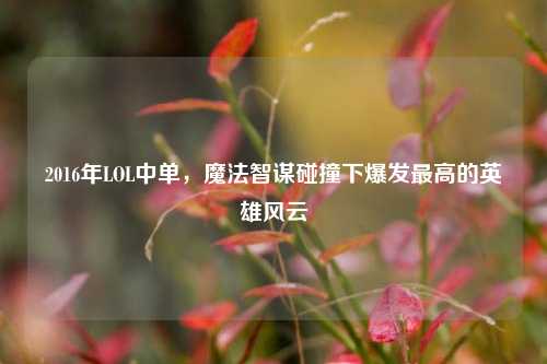 2016年LOL中单,魔法智谋碰撞下爆发最高的英雄风云