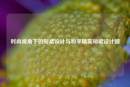 时尚视角下的短裙设计与和平精英短裙设计图