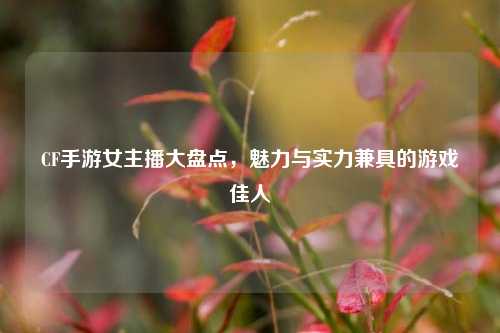 CF手游女主播大盘点,魅力与实力兼具的游戏佳人