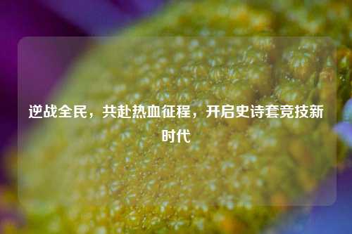 逆战全民,共赴热血征程,开启史诗套竞技新时代