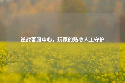 逆战客服中心,玩家的贴心人工守护