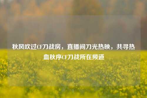 秋风吹过CF刀战房，直播间刀光热映，共寻热血秋序CF刀战所在频道