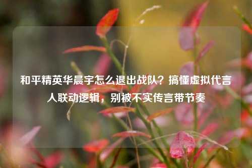 和平精英华晨宇怎么退出战队?搞懂虚拟代言人联动逻辑,别被不实传言带节奏
