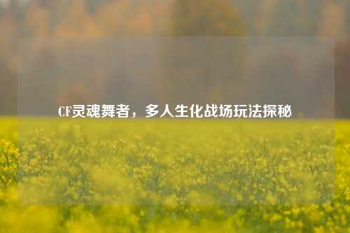 CF灵魂舞者,多人生化战场玩法探秘