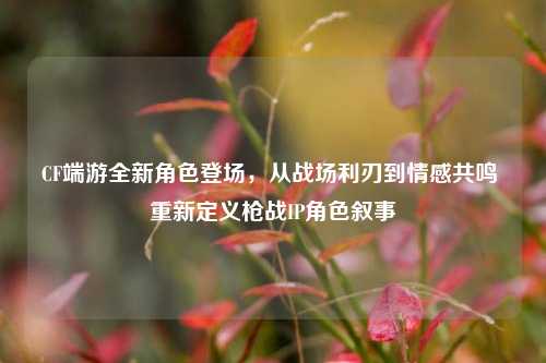 CF端游全新角色登场,从战场利刃到情感共鸣 重新定义枪战IP角色叙事