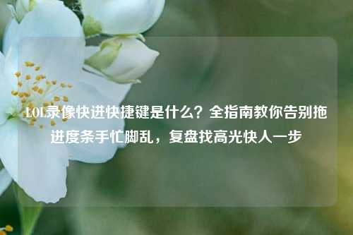 LOL录像快进快捷键是什么？全指南教你告别拖进度条手忙脚乱，复盘找高光快人一步