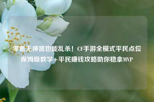 零氪无神器也能乱杀!CF手游全模式平民点位保姆级教学+平民赚钱攻略助你稳拿MVP