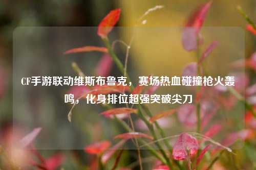 CF手游联动维斯布鲁克,赛场热血碰撞枪火轰鸣,化身排位超强突破尖刀