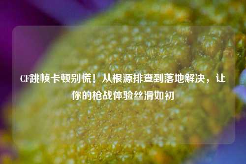 CF跳帧卡顿别慌！从根源排查到落地解决，让你的枪战体验丝滑如初