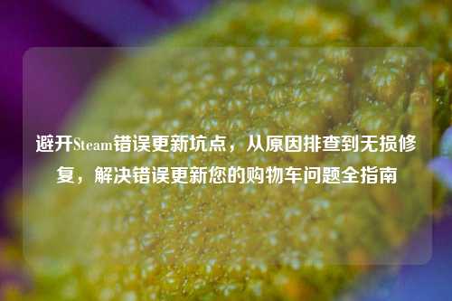 避开Steam错误更新坑点,从原因排查到无损修复,解决错误更新您的购物车问题全指南