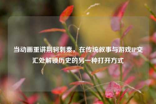 当动画重讲荆轲刺秦,在传统叙事与游戏IP交汇处解锁历史的另一种打开方式