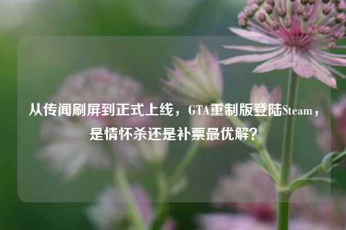 从传闻刷屏到正式上线,GTA重制版登陆Steam,是情怀杀还是补票最优解?
