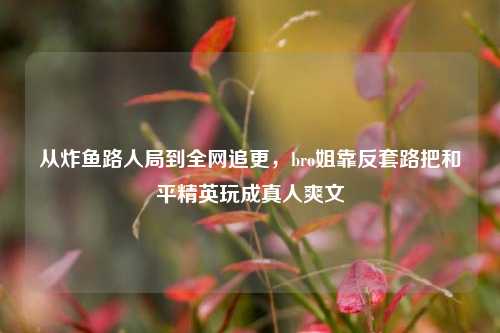 从炸鱼路人局到全网追更，bro姐靠反套路把和平精英玩成真人爽文