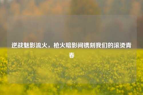 逆战魅影流火,枪火暗影间镌刻我们的滚烫青春