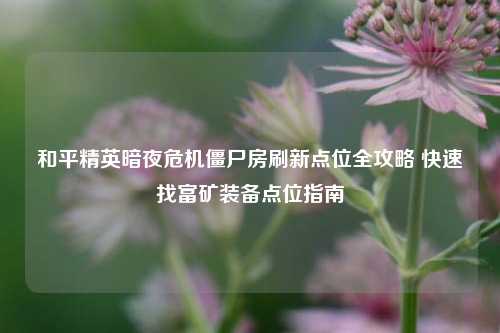 和平精英暗夜危机僵尸房刷新点位全攻略 快速找富矿装备点位指南
