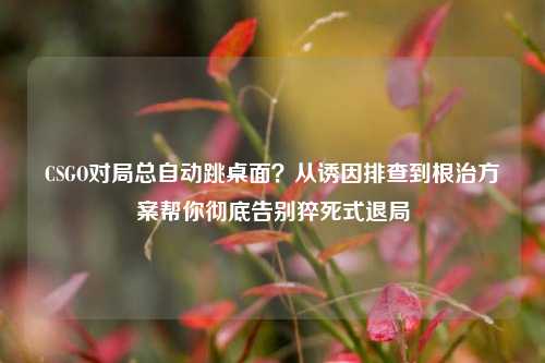 CSGO对局总自动跳桌面?从诱因排查到根治方案帮你彻底告别猝死式退局