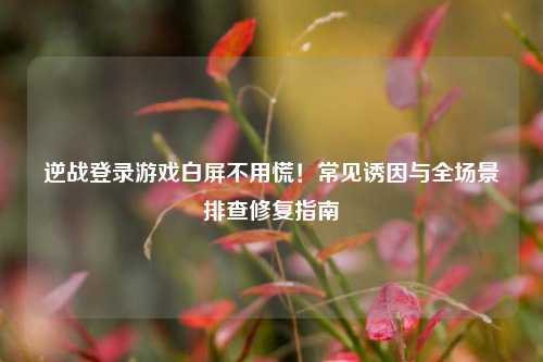 逆战登录游戏白屏不用慌!常见诱因与全场景排查修复指南