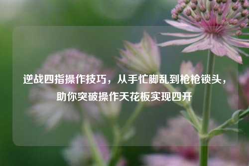 逆战四指操作技巧,从手忙脚乱到枪枪锁头,助你突破操作天花板实现四开