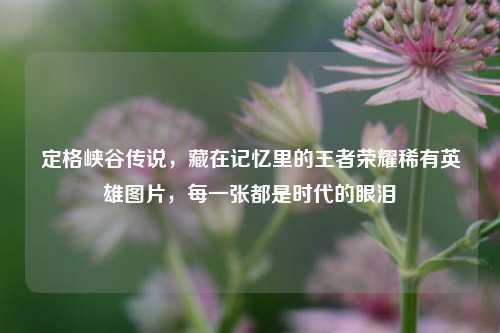 定格峡谷传说,藏在记忆里的王者荣耀稀有英雄图片,每一张都是时代的眼泪