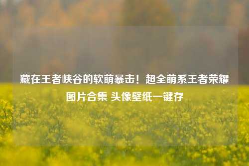 藏在王者峡谷的软萌暴击！超全萌系王者荣耀图片合集 头像壁纸一键存