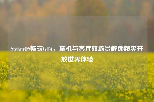 SteamOS畅玩GTA，掌机与客厅双场景解锁超爽开放世界体验