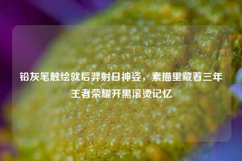 铅灰笔触绘就后羿射日神姿,素描里藏着三年王者荣耀开黑滚烫记忆