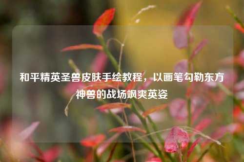 和平精英圣兽皮肤手绘教程,以画笔勾勒东方神兽的战场飒爽英姿