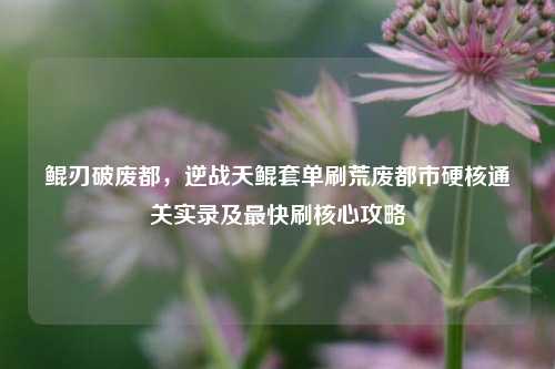 鲲刃破废都,逆战天鲲套单刷荒废都市硬核通关实录及最快刷核心攻略