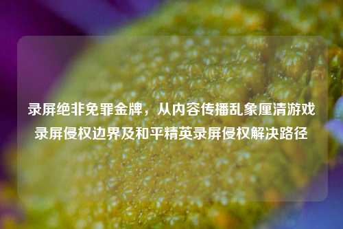 录屏绝非免罪金牌,从内容传播乱象厘清游戏录屏侵权边界及和平精英录屏侵权解决路径