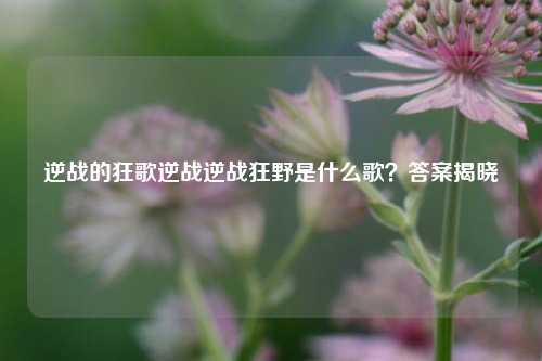 逆战的狂歌逆战逆战狂野是什么歌?答案揭晓